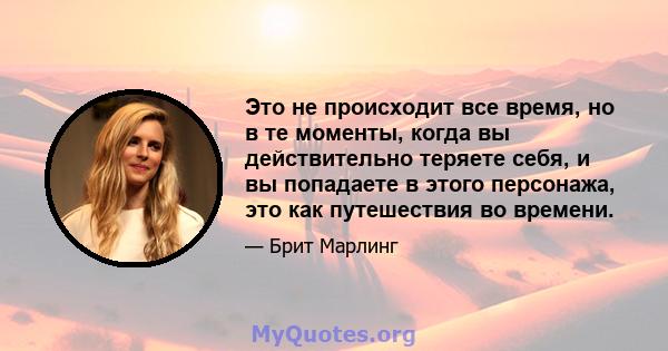 Это не происходит все время, но в те моменты, когда вы действительно теряете себя, и вы попадаете в этого персонажа, это как путешествия во времени.