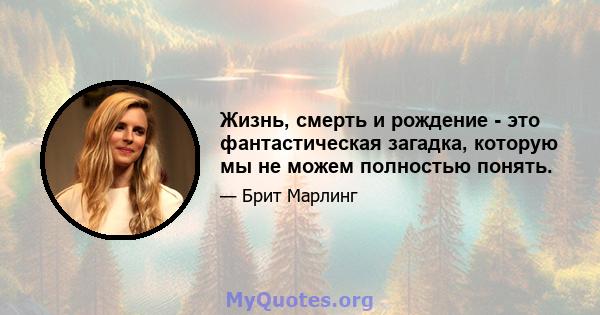 Жизнь, смерть и рождение - это фантастическая загадка, которую мы не можем полностью понять.