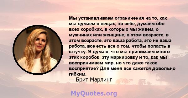 Мы устанавливаем ограничения на то, как мы думаем о вещах, по себе, думаем обо всех коробках, в которых мы живем, о мужчинах или женщине, в этом возрасте, в этом возрасте, это ваша работа, это не ваша работа, все есть