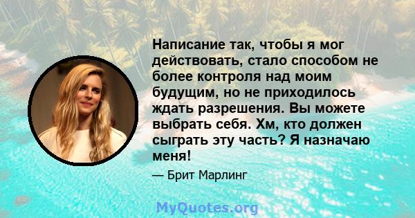 Написание так, чтобы я мог действовать, стало способом не более контроля над моим будущим, но не приходилось ждать разрешения. Вы можете выбрать себя. Хм, кто должен сыграть эту часть? Я назначаю меня!