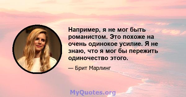 Например, я не мог быть романистом. Это похоже на очень одинокое усилие. Я не знаю, что я мог бы пережить одиночество этого.