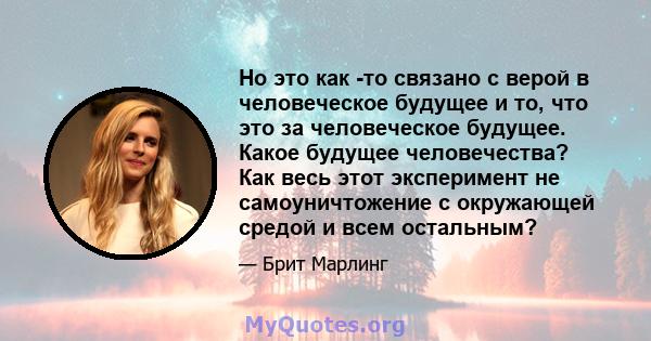 Но это как -то связано с верой в человеческое будущее и то, что это за человеческое будущее. Какое будущее человечества? Как весь этот эксперимент не самоуничтожение с окружающей средой и всем остальным?