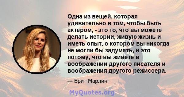 Одна из вещей, которая удивительно в том, чтобы быть актером, - это то, что вы можете делать истории, живую жизнь и иметь опыт, о котором вы никогда не могли бы задумать, и это потому, что вы живете в воображении