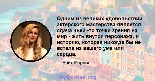 Одним из великих удовольствий актерского мастерства является сдача чьей -то точки зрения на мир - жить внутри персонажа, и историю, которая никогда бы не встала из вашего ума или сердца.