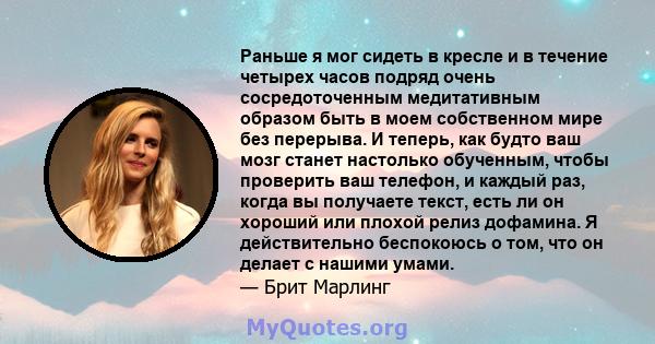 Раньше я мог сидеть в кресле и в течение четырех часов подряд очень сосредоточенным медитативным образом быть в моем собственном мире без перерыва. И теперь, как будто ваш мозг станет настолько обученным, чтобы