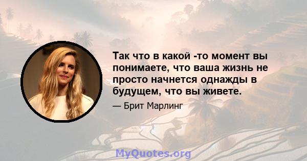 Так что в какой -то момент вы понимаете, что ваша жизнь не просто начнется однажды в будущем, что вы живете.