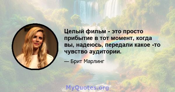 Целый фильм - это просто прибытие в тот момент, когда вы, надеюсь, передали какое -то чувство аудитории.