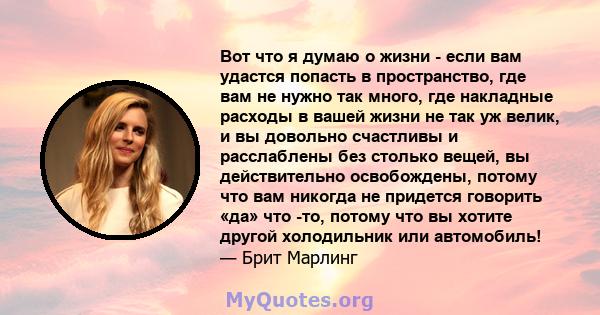 Вот что я думаю о жизни - если вам удастся попасть в пространство, где вам не нужно так много, где накладные расходы в вашей жизни не так уж велик, и вы довольно счастливы и расслаблены без столько вещей, вы