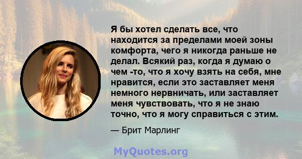 Я бы хотел сделать все, что находится за пределами моей зоны комфорта, чего я никогда раньше не делал. Всякий раз, когда я думаю о чем -то, что я хочу взять на себя, мне нравится, если это заставляет меня немного