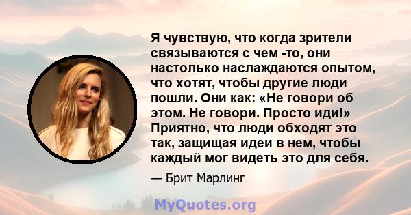 Я чувствую, что когда зрители связываются с чем -то, они настолько наслаждаются опытом, что хотят, чтобы другие люди пошли. Они как: «Не говори об этом. Не говори. Просто иди!» Приятно, что люди обходят это так, защищая 