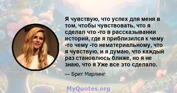 Я чувствую, что успех для меня в том, чтобы чувствовать, что я сделал что -то в рассказывании историй, где я приблизился к чему -то чему -то нематериальному, что я чувствую, и я думаю, что каждый раз становлюсь ближе,