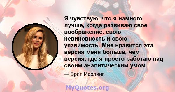 Я чувствую, что я намного лучше, когда развиваю свое воображение, свою невиновность и свою уязвимость. Мне нравится эта версия меня больше, чем версия, где я просто работаю над своим аналитическим умом.