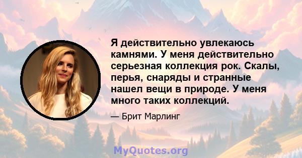 Я действительно увлекаюсь камнями. У меня действительно серьезная коллекция рок. Скалы, перья, снаряды и странные нашел вещи в природе. У меня много таких коллекций.