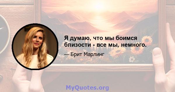 Я думаю, что мы боимся близости - все мы, немного.