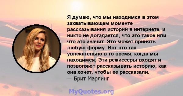 Я думаю, что мы находимся в этом захватывающем моменте рассказывания историй в интернете, и никто не догадается, что это такое или что это значит. Это может принять любую форму. Вот что так увлекательно в то время,