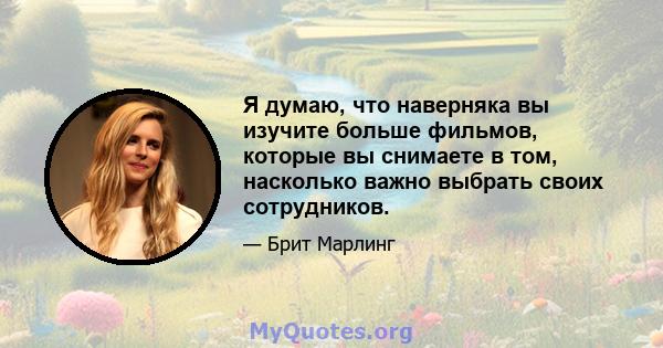 Я думаю, что наверняка вы изучите больше фильмов, которые вы снимаете в том, насколько важно выбрать своих сотрудников.