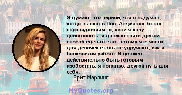 Я думаю, что первое, что я подумал, когда вышел в Лос -Анджелес, было справедливым: о, если я хочу действовать, я должен найти другой способ сделать это, потому что части для девочек столь же удручают, как и банковская