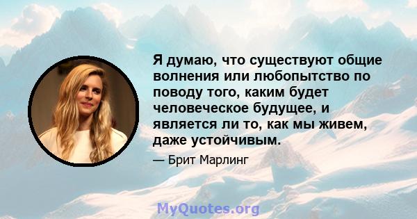 Я думаю, что существуют общие волнения или любопытство по поводу того, каким будет человеческое будущее, и является ли то, как мы живем, даже устойчивым.