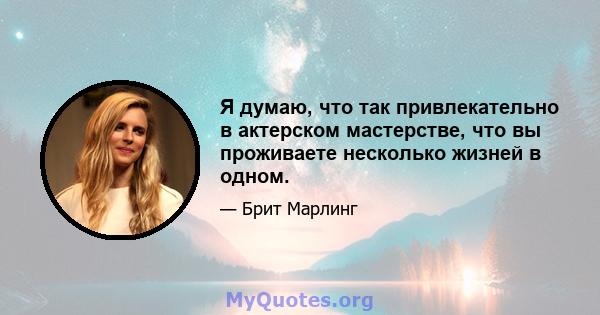 Я думаю, что так привлекательно в актерском мастерстве, что вы проживаете несколько жизней в одном.