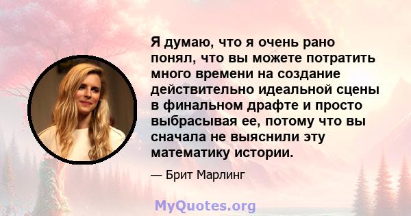 Я думаю, что я очень рано понял, что вы можете потратить много времени на создание действительно идеальной сцены в финальном драфте и просто выбрасывая ее, потому что вы сначала не выяснили эту математику истории.