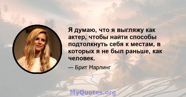 Я думаю, что я выгляжу как актер, чтобы найти способы подтолкнуть себя к местам, в которых я не был раньше, как человек.