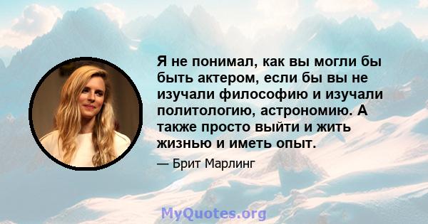 Я не понимал, как вы могли бы быть актером, если бы вы не изучали философию и изучали политологию, астрономию. А также просто выйти и жить жизнью и иметь опыт.