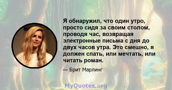 Я обнаружил, что один утро, просто сидя за своим столом, проводя час, возвращая электронные письма с дня до двух часов утра. Это смешно, я должен спать, или мечтать, или читать роман.