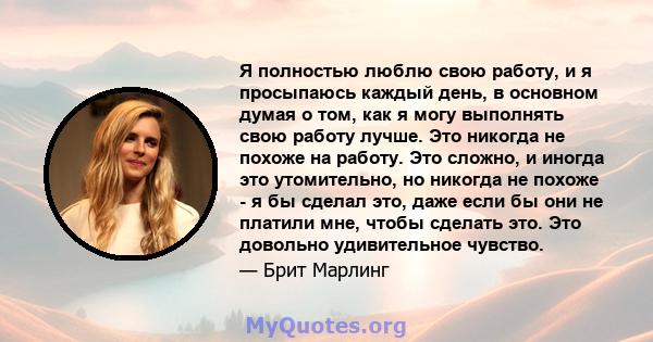 Я полностью люблю свою работу, и я просыпаюсь каждый день, в основном думая о том, как я могу выполнять свою работу лучше. Это никогда не похоже на работу. Это сложно, и иногда это утомительно, но никогда не похоже - я