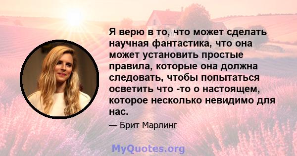 Я верю в то, что может сделать научная фантастика, что она может установить простые правила, которые она должна следовать, чтобы попытаться осветить что -то о настоящем, которое несколько невидимо для нас.