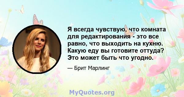 Я всегда чувствую, что комната для редактирования - это все равно, что выходить на кухню. Какую еду вы готовите оттуда? Это может быть что угодно.