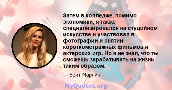 Затем в колледже, помимо экономики, я также специализировался на студийном искусстве и участвовал в фотографии и снятии короткометражных фильмов и актерских игр. Но я не знал, что ты сможешь зарабатывать на жизнь таким