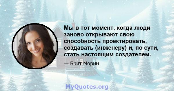 Мы в тот момент, когда люди заново открывают свою способность проектировать, создавать (инженеру) и, по сути, стать настоящим создателем.