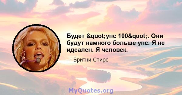 Будет "упс 100". Они будут намного больше упс. Я не идеален. Я человек.