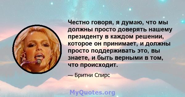 Честно говоря, я думаю, что мы должны просто доверять нашему президенту в каждом решении, которое он принимает, и должны просто поддерживать это, вы знаете, и быть верными в том, что происходит.