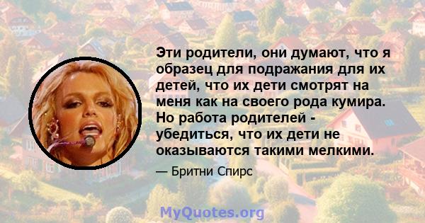 Эти родители, они думают, что я образец для подражания для их детей, что их дети смотрят на меня как на своего рода кумира. Но работа родителей - убедиться, что их дети не оказываются такими мелкими.