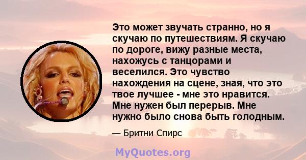 Это может звучать странно, но я скучаю по путешествиям. Я скучаю по дороге, вижу разные места, нахожусь с танцорами и веселился. Это чувство нахождения на сцене, зная, что это твое лучшее - мне это нравится. Мне нужен