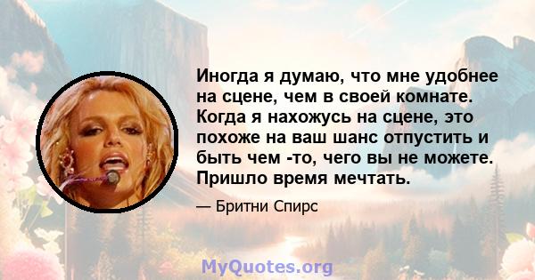 Иногда я думаю, что мне удобнее на сцене, чем в своей комнате. Когда я нахожусь на сцене, это похоже на ваш шанс отпустить и быть чем -то, чего вы не можете. Пришло время мечтать.