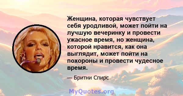 Женщина, которая чувствует себя уродливой, может пойти на лучшую вечеринку и провести ужасное время, но женщина, которой нравится, как она выглядит, может пойти на похороны и провести чудесное время.