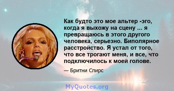 Как будто это мое альтер -эго, когда я выхожу на сцену ... я превращаюсь в этого другого человека, серьезно. Биполярное расстройство. Я устал от того, что все трогают меня, и все, что подключилось к моей голове.