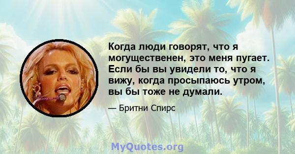 Когда люди говорят, что я могущественен, это меня пугает. Если бы вы увидели то, что я вижу, когда просыпаюсь утром, вы бы тоже не думали.