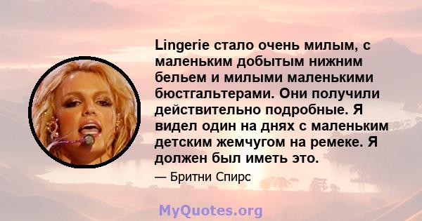 Lingerie стало очень милым, с маленьким добытым нижним бельем и милыми маленькими бюстгальтерами. Они получили действительно подробные. Я видел один на днях с маленьким детским жемчугом на ремеке. Я должен был иметь это.