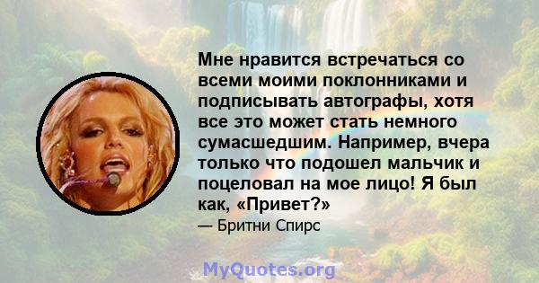 Мне нравится встречаться со всеми моими поклонниками и подписывать автографы, хотя все это может стать немного сумасшедшим. Например, вчера только что подошел мальчик и поцеловал на мое лицо! Я был как, «Привет?»