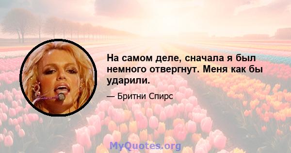 На самом деле, сначала я был немного отвергнут. Меня как бы ударили.