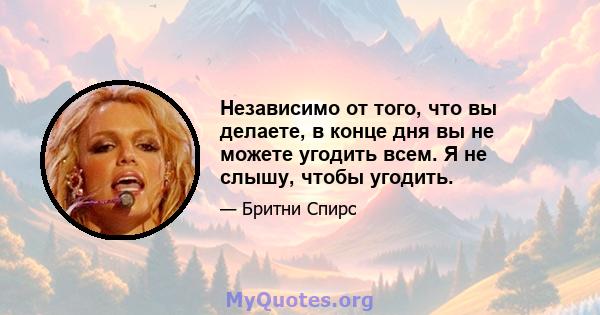 Независимо от того, что вы делаете, в конце дня вы не можете угодить всем. Я не слышу, чтобы угодить.