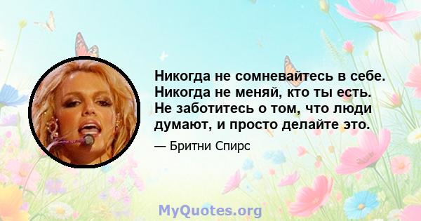 Никогда не сомневайтесь в себе. Никогда не меняй, кто ты есть. Не заботитесь о том, что люди думают, и просто делайте это.