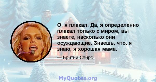 О, я плакал. Да, я определенно плакал только с миром, вы знаете, насколько они осуждающие. Знаешь, что, я знаю, я хорошая мама.