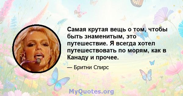 Самая крутая вещь о том, чтобы быть знаменитым, это путешествие. Я всегда хотел путешествовать по морям, как в Канаду и прочее.