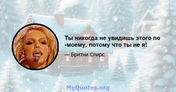 Ты никогда не увидишь этого по -моему, потому что ты не я!