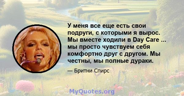 У меня все еще есть свои подруги, с которыми я вырос. Мы вместе ходили в Day Care ... мы просто чувствуем себя комфортно друг с другом. Мы честны, мы полные дураки.