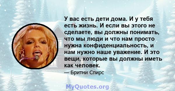 У вас есть дети дома. И у тебя есть жизнь. И если вы этого не сделаете, вы должны понимать, что мы люди и что нам просто нужна конфиденциальность, и нам нужно наше уважение. И это вещи, которые вы должны иметь как